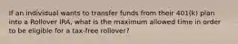 If an individual wants to transfer funds from their 401(k) plan into a Rollover IRA, what is the maximum allowed time in order to be eligible for a tax-free rollover?