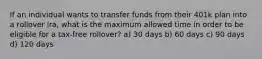 If an individual wants to transfer funds from their 401k plan into a rollover ira, what is the maximum allowed time in order to be eligible for a tax-free rollover? a) 30 days b) 60 days c) 90 days d) 120 days