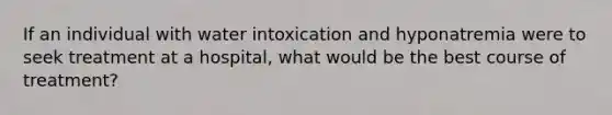 If an individual with water intoxication and hyponatremia were to seek treatment at a hospital, what would be the best course of treatment?