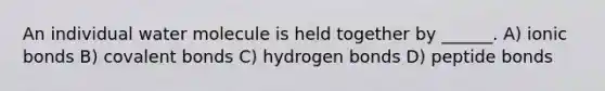 An individual water molecule is held together by ______. A) <a href='https://www.questionai.com/knowledge/kvOuFG6fy1-ionic-bonds' class='anchor-knowledge'>ionic bonds</a> B) <a href='https://www.questionai.com/knowledge/kWply8IKUM-covalent-bonds' class='anchor-knowledge'>covalent bonds</a> C) hydrogen bonds D) peptide bonds