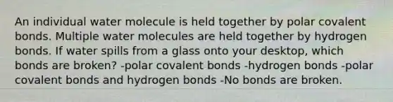 An individual water molecule is held together by polar covalent bonds. Multiple water molecules are held together by hydrogen bonds. If water spills from a glass onto your desktop, which bonds are broken? -polar covalent bonds -hydrogen bonds -polar covalent bonds and hydrogen bonds -No bonds are broken.