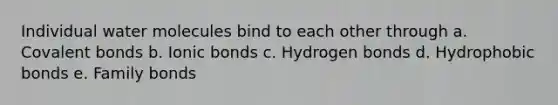 Individual water molecules bind to each other through a. Covalent bonds b. Ionic bonds c. Hydrogen bonds d. Hydrophobic bonds e. Family bonds