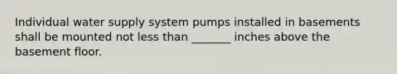 Individual water supply system pumps installed in basements shall be mounted not less than _______ inches above the basement floor.