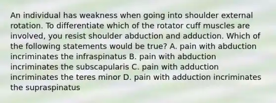 An individual has weakness when going into shoulder external rotation. To differentiate which of the rotator cuff muscles are involved, you resist shoulder abduction and adduction. Which of the following statements would be true? A. pain with abduction incriminates the infraspinatus B. pain with abduction incriminates the subscapularis C. pain with adduction incriminates the teres minor D. pain with adduction incriminates the supraspinatus