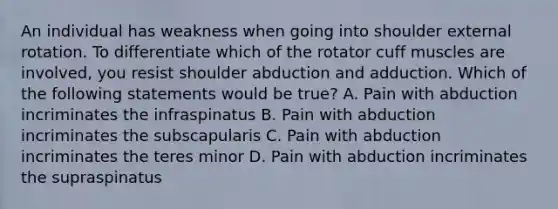 An individual has weakness when going into shoulder external rotation. To differentiate which of the rotator cuff muscles are involved, you resist shoulder abduction and adduction. Which of the following statements would be true? A. Pain with abduction incriminates the infraspinatus B. Pain with abduction incriminates the subscapularis C. Pain with abduction incriminates the teres minor D. Pain with abduction incriminates the supraspinatus