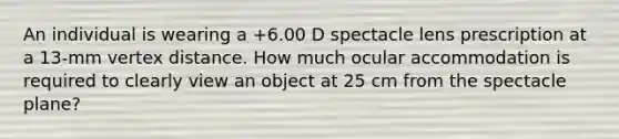 An individual is wearing a +6.00 D spectacle lens prescription at a 13-mm vertex distance. How much ocular accommodation is required to clearly view an object at 25 cm from the spectacle plane?