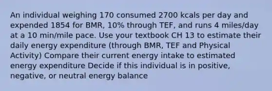 An individual weighing 170 consumed 2700 kcals per day and expended 1854 for BMR, 10% through TEF, and runs 4 miles/day at a 10 min/mile pace. Use your textbook CH 13 to estimate their daily energy expenditure (through BMR, TEF and Physical Activity) Compare their current energy intake to estimated energy expenditure Decide if this individual is in positive, negative, or neutral energy balance