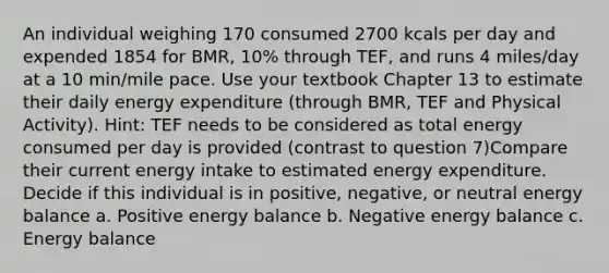 An individual weighing 170 consumed 2700 kcals per day and expended 1854 for BMR, 10% through TEF, and runs 4 miles/day at a 10 min/mile pace. Use your textbook Chapter 13 to estimate their daily energy expenditure (through BMR, TEF and Physical Activity). Hint: TEF needs to be considered as total energy consumed per day is provided (contrast to question 7)Compare their current energy intake to estimated energy expenditure. Decide if this individual is in positive, negative, or neutral energy balance a. Positive energy balance b. Negative energy balance c. Energy balance