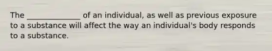 The ______________ of an individual, as well as previous exposure to a substance will affect the way an individual's body responds to a substance.