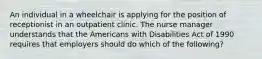 An individual in a wheelchair is applying for the position of receptionist in an outpatient clinic. The nurse manager understands that the Americans with Disabilities Act of 1990 requires that employers should do which of the following?