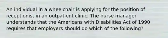 An individual in a wheelchair is applying for the position of receptionist in an outpatient clinic. The nurse manager understands that the Americans with Disabilities Act of 1990 requires that employers should do which of the following?