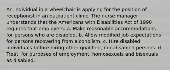 An individual in a wheelchair is applying for the position of receptionist in an outpatient clinic. The nurse manager understands that the Americans with Disabilities Act of 1990 requires that employers: a. Make reasonable accommodations for persons who are disabled. b. Allow modified job expectations for persons recovering from alcoholism. c. Hire disabled individuals before hiring other qualified, non-disabled persons. d. Treat, for purposes of employment, homosexuals and bisexuals as disabled.