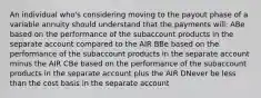 An individual who's considering moving to the payout phase of a variable annuity should understand that the payments will: ABe based on the performance of the subaccount products in the separate account compared to the AIR BBe based on the performance of the subaccount products in the separate account minus the AIR CBe based on the performance of the subaccount products in the separate account plus the AIR DNever be less than the cost basis in the separate account