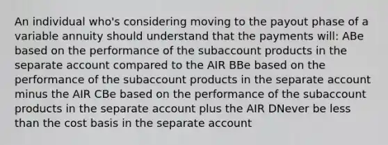 An individual who's considering moving to the payout phase of a variable annuity should understand that the payments will: ABe based on the performance of the subaccount products in the separate account compared to the AIR BBe based on the performance of the subaccount products in the separate account minus the AIR CBe based on the performance of the subaccount products in the separate account plus the AIR DNever be less than the cost basis in the separate account