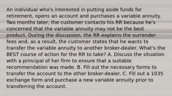 An individual who's interested in putting aside funds for retirement, opens an account and purchases a variable annuity. Two months later, the customer contacts his RR because he's concerned that the variable annuity may not be the best product. During the discussion, the RR explains the surrender fees and, as a result, the customer states that he wants to transfer the variable annuity to another broker-dealer. What's the BEST course of action for the RR to take? A. Discuss the situation with a principal of her firm to ensure that a suitable recommendation was made. B. Fill out the necessary forms to transfer the account to the other broker-dealer. C. Fill out a 1035 exchange form and purchase a new variable annuity prior to transferring the account.