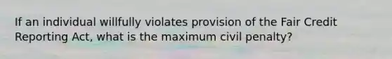 If an individual willfully violates provision of the Fair Credit Reporting Act, what is the maximum civil penalty?