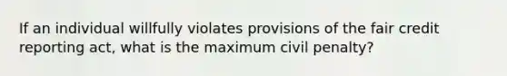 If an individual willfully violates provisions of the fair credit reporting act, what is the maximum civil penalty?