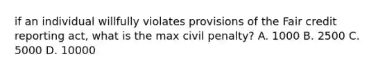 if an individual willfully violates provisions of the Fair credit reporting act, what is the max civil penalty? A. 1000 B. 2500 C. 5000 D. 10000