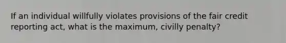 If an individual willfully violates provisions of the fair credit reporting act, what is the maximum, civilly penalty?