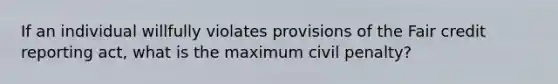 If an individual willfully violates provisions of the Fair credit reporting act, what is the maximum civil penalty?