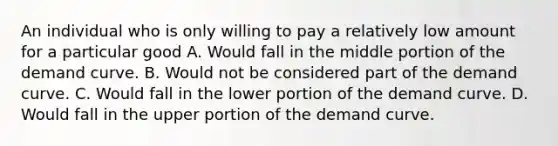 An individual who is only willing to pay a relatively low amount for a particular good A. Would fall in the middle portion of the demand curve. B. Would not be considered part of the demand curve. C. Would fall in the lower portion of the demand curve. D. Would fall in the upper portion of the demand curve.