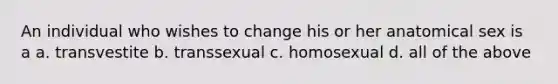 An individual who wishes to change his or her anatomical sex is a a. transvestite b. transsexual c. homosexual d. all of the above