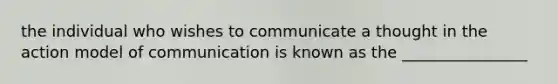 the individual who wishes to communicate a thought in the action model of communication is known as the ________________