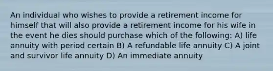 An individual who wishes to provide a retirement income for himself that will also provide a retirement income for his wife in the event he dies should purchase which of the following: A) life annuity with period certain B) A refundable life annuity C) A joint and survivor life annuity D) An immediate annuity