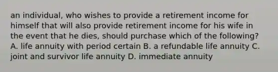 an individual, who wishes to provide a retirement income for himself that will also provide retirement income for his wife in the event that he dies, should purchase which of the following? A. life annuity with period certain B. a refundable life annuity C. joint and survivor life annuity D. immediate annuity