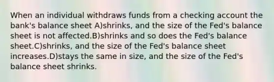 When an individual withdraws funds from a checking account the bank's balance sheet A)shrinks, and the size of the Fed's balance sheet is not affected.B)shrinks and so does the Fed's balance sheet.C)shrinks, and the size of the Fed's balance sheet increases.D)stays the same in size, and the size of the Fed's balance sheet shrinks.