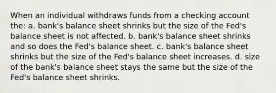 When an individual withdraws funds from a checking account the: a. bank's balance sheet shrinks but the size of the Fed's balance sheet is not affected. b. bank's balance sheet shrinks and so does the Fed's balance sheet. c. bank's balance sheet shrinks but the size of the Fed's balance sheet increases. d. size of the bank's balance sheet stays the same but the size of the Fed's balance sheet shrinks.