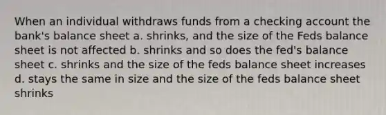 When an individual withdraws funds from a checking account the bank's <a href='https://www.questionai.com/knowledge/k1u07UMB1r-balance-sheet' class='anchor-knowledge'>balance sheet</a> a. shrinks, and the size of the Feds balance sheet is not affected b. shrinks and so does the fed's balance sheet c. shrinks and the size of the feds balance sheet increases d. stays the same in size and the size of the feds balance sheet shrinks