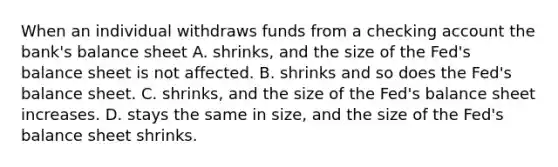 When an individual withdraws funds from a checking account the bank's balance sheet A. shrinks, and the size of the Fed's balance sheet is not affected. B. shrinks and so does the Fed's balance sheet. C. shrinks, and the size of the Fed's balance sheet increases. D. stays the same in size, and the size of the Fed's balance sheet shrinks.