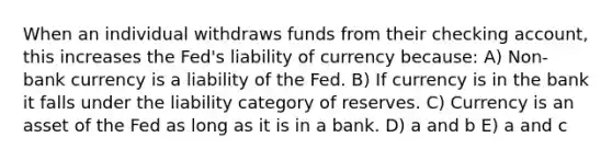 When an individual withdraws funds from their checking account, this increases the Fed's liability of currency because: A) Non-bank currency is a liability of the Fed. B) If currency is in the bank it falls under the liability category of reserves. C) Currency is an asset of the Fed as long as it is in a bank. D) a and b E) a and c