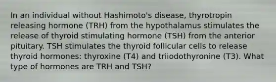 In an individual without Hashimoto's disease, thyrotropin releasing hormone (TRH) from the hypothalamus stimulates the release of thyroid stimulating hormone (TSH) from the anterior pituitary. TSH stimulates the thyroid follicular cells to release thyroid hormones: thyroxine (T4) and triiodothyronine (T3). What type of hormones are TRH and TSH?