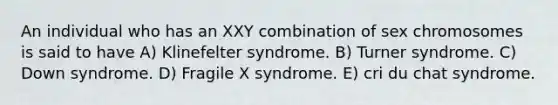 An individual who has an XXY combination of sex chromosomes is said to have A) Klinefelter syndrome. B) Turner syndrome. C) Down syndrome. D) Fragile X syndrome. E) cri du chat syndrome.