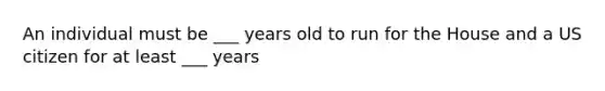 An individual must be ___ years old to run for the House and a US citizen for at least ___ years