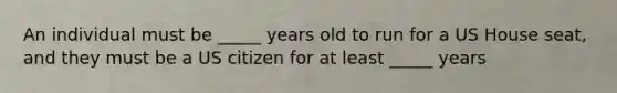 An individual must be _____ years old to run for a US House seat, and they must be a US citizen for at least _____ years