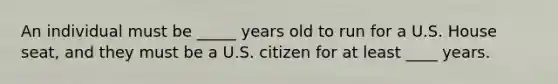 An individual must be _____ years old to run for a U.S. House seat, and they must be a U.S. citizen for at least ____ years.