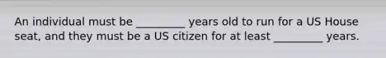 An individual must be _________ years old to run for a US House seat, and they must be a US citizen for at least _________ years.