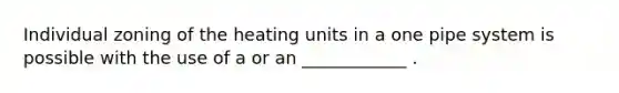 Individual zoning of the heating units in a one pipe system is possible with the use of a or an ____________ .