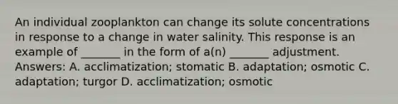 An individual zooplankton can change its solute concentrations in response to a change in water salinity. This response is an example of _______ in the form of a(n) _______ adjustment. Answers: A. acclimatization; stomatic B. adaptation; osmotic C. adaptation; turgor D. acclimatization; osmotic