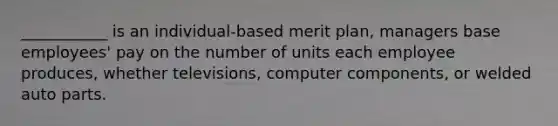 ___________ is an individual-based merit plan, managers base employees' pay on the number of units each employee produces, whether televisions, computer components, or welded auto parts.