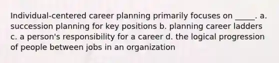 Individual-centered career planning primarily focuses on _____. a. succession planning for key positions b. planning career ladders c. a person's responsibility for a career d. the logical progression of people between jobs in an organization