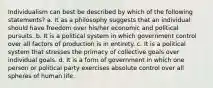 Individualism can best be described by which of the following statements? a. It as a philosophy suggests that an individual should have freedom over his/her economic and political pursuits. b. It is a political system in which government control over all factors of production is in entirety. c. It is a political system that stresses the primacy of collective goals over individual goals. d. It is a form of government in which one person or political party exercises absolute control over all spheres of human life.