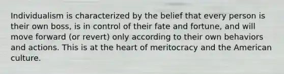 Individualism is characterized by the belief that every person is their own boss, is in control of their fate and fortune, and will move forward (or revert) only according to their own behaviors and actions. This is at the heart of meritocracy and the American culture.