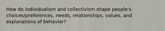 How do individualism and collectivism shape people's choices/preferences, needs, relationships, values, and explanations of behavior?