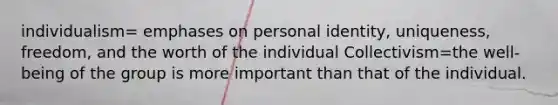 individualism= emphases on personal identity, uniqueness, freedom, and the worth of the individual Collectivism=the well-being of the group is more important than that of the individual.