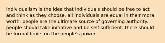 Individualism is the idea that individuals should be free to act and think as they choose. all individuals are equal in their moral worth. people are the ultimate source of governing authority. people should take initiative and be self-sufficient. there should be formal limits on the people's power.