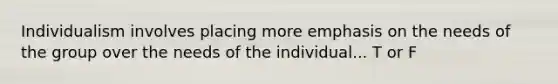 Individualism involves placing more emphasis on the needs of the group over the needs of the individual... T or F